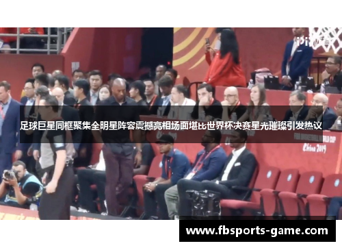 足球巨星同框聚集全明星阵容震撼亮相场面堪比世界杯决赛星光璀璨引发热议