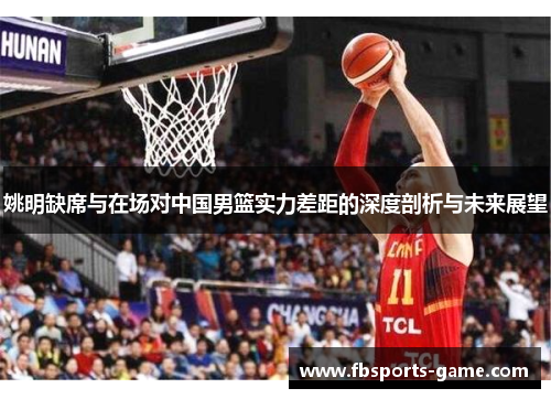 姚明缺席与在场对中国男篮实力差距的深度剖析与未来展望