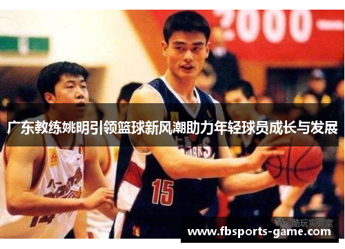 广东教练姚明引领篮球新风潮助力年轻球员成长与发展